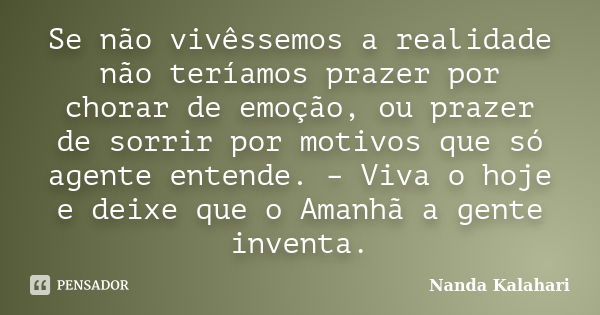 Se não vivêssemos a realidade não teríamos prazer por chorar de emoção, ou prazer de sorrir por motivos que só agente entende. – Viva o hoje e deixe que o Amanh... Frase de Nanda Kalahari.