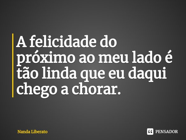 A felicidade do próximo ao meu lado é tão linda que eu daqui chego a chorar.⁠... Frase de Nanda Liberato.