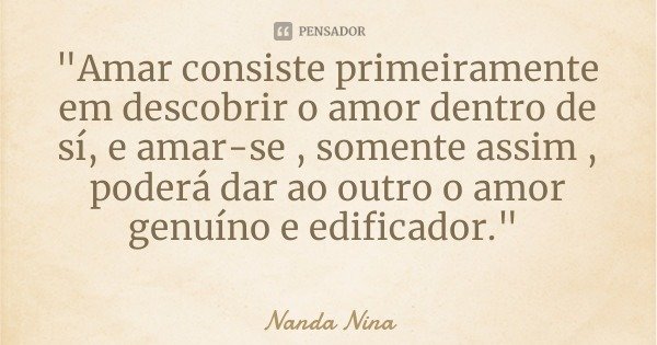 "Amar consiste primeiramente em descobrir o amor dentro de sí, e amar-se , somente assim , poderá dar ao outro o amor genuíno e edificador."... Frase de Nanda Nina.