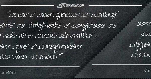 " Ouse e sua riqueza te visitará, somente os intrépidos e corajosos os que não tem receio da crítica chegaram longe e conseguiram encontrar seu tesouro&quo... Frase de Nanda Nina.
