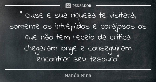 " Ouse e sua riqueza te visitará, somente os intrépidos e corajosos os que não tem receio da crítica chegaram longe e conseguiram encontrar seu tesouro&quo... Frase de Nanda Nina.