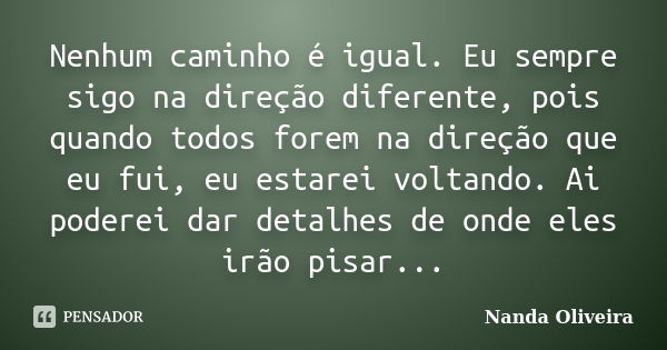 Nenhum caminho é igual. Eu sempre sigo na direção diferente, pois quando todos forem na direção que eu fui, eu estarei voltando. Ai poderei dar detalhes de onde... Frase de Nanda Oliveira.