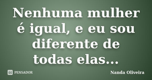 Nenhuma mulher é igual, e eu sou diferente de todas elas...... Frase de Nanda Oliveira.