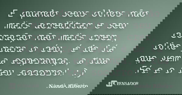 E quando seus olhos não mais acreditar e seu coração não mais crer, olhe para o céu, é de lá que vem a esperança, a tua Fé e o teu socorro! :)... Frase de Nanda Ribeiro.