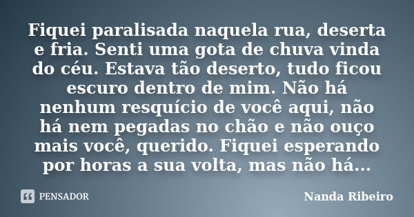 Fiquei paralisada naquela rua, deserta e fria. Senti uma gota de chuva vinda do céu. Estava tão deserto, tudo ficou escuro dentro de mim. Não há nenhum resquíci... Frase de Nanda Ribeiro.