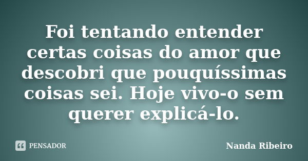 Foi tentando entender certas coisas do amor que descobri que pouquíssimas coisas sei. Hoje vivo-o sem querer explicá-lo.... Frase de Nanda Ribeiro.