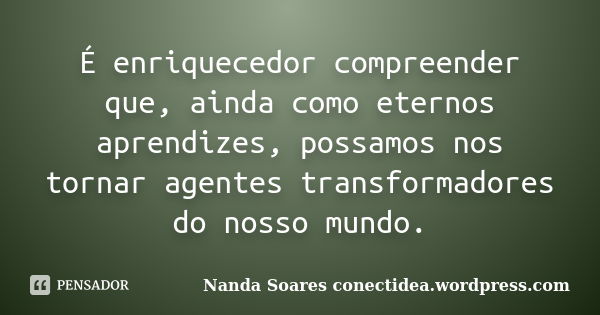 É enriquecedor compreender que, ainda como eternos aprendizes, possamos nos tornar agentes transformadores do nosso mundo.... Frase de Nanda Soares conectidea.wordpress.com.