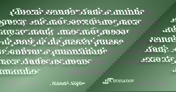 Queria vender toda a minha espera, ela não serviu-me para alcançar nada, mas não posso vende-la pois já há gastei quase toda, só sobrou a quantidade exacta para... Frase de Nanda Volpe.