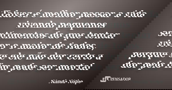 Talvez é melhor passar a vida vivendo pequenos sentimentos do que tentar viver o maior de todos, porque se ele não der certo a dor pelo fim pode ser mortal... Frase de Nanda Volpe.