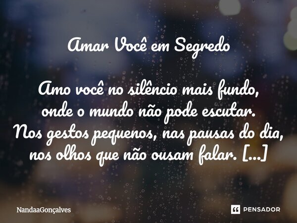 Amar Você em Segredo Amo você no silêncio mais fundo, onde o mundo não pode escutar. Nos gestos pequenos, nas pausas do dia, nos olhos que não ousam falar. Guar... Frase de NandaaGoncalves.