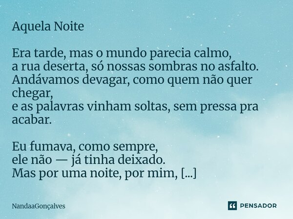 Aquela Noite Era tarde, mas o mundo parecia calmo, a rua deserta, só nossas sombras no asfalto. Andávamos devagar, como quem não quer chegar, e as palavras vinh... Frase de NandaaGoncalves.