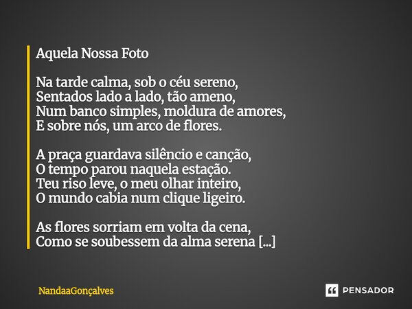 Aquela Nossa Foto Na tarde calma, sob o céu sereno, Sentados lado a lado, tão ameno, Num banco simples, moldura de amores, E sobre nós, um arco de flores. A pra... Frase de NandaaGoncalves.