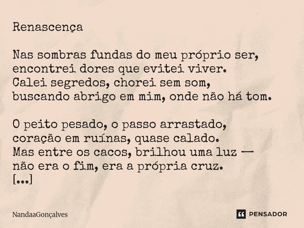 Renascença Nas sombras fundas do meu próprio ser, encontrei dores que evitei viver. Calei segredos, chorei sem som, buscando abrigo em mim, onde não há tom. O ... Frase de NandaaGoncalves.