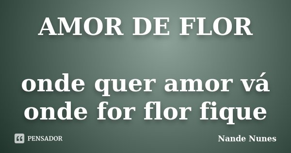 AMOR DE FLOR onde quer amor vá onde for flor fique... Frase de Nande Nunes.