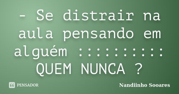 - Se distrair na aula pensando em alguém :::::::::: QUEM NUNCA ?... Frase de Nandiinho Sooares.