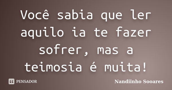 Você sabia que ler aquilo ia te fazer sofrer, mas a teimosia é muita!... Frase de Nandiinho Sooares.