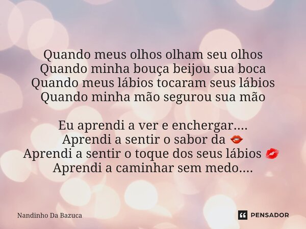 Quando meus olhos olham seu olhos Quando minha bouça beijou sua boca Quando meus lábios tocaram seus lábios Quando minha mão segurou sua mão Eu aprendi a ver e ... Frase de Nandinho da Bazuca.