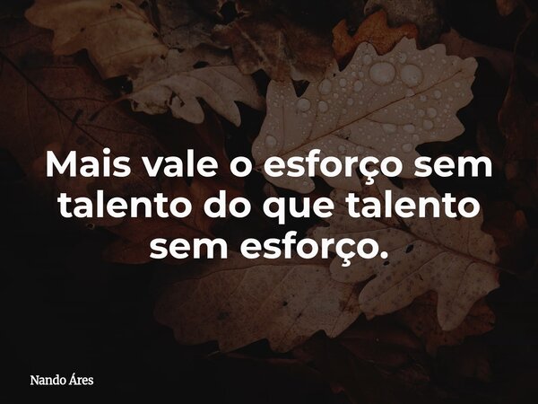Mais vale o esforço sem talento do que talento sem esforço.... Frase de Nando Áres.