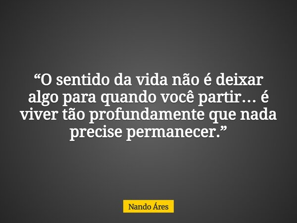 “O sentido da vida não é deixar algo para quando você partir… é viver tão profundamente que nada precise permanecer.”... Frase de Nando Áres.