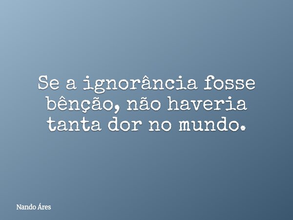 Se a ignorância fosse bênção, não haveria tanta dor no mundo.... Frase de Nando Áres.
