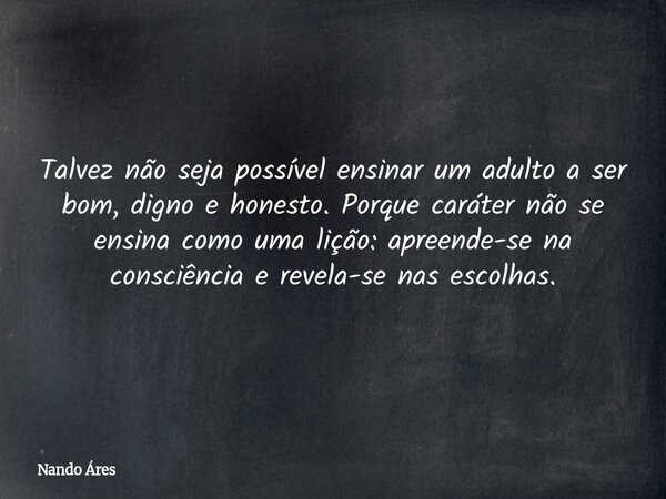 Talvez não seja possível ensinar um adulto a ser bom, digno e honesto. Porque caráter não se ensina como uma lição: apreende-se na consciência e revela-se nas e... Frase de Nando Áres.
