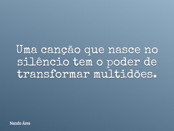 Uma canção que nasce no silêncio tem o poder de transformar multidões.... Frase de Nando Áres.