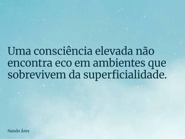 Uma consciência elevada não encontra eco em ambientes que sobrevivem da superficialidade.... Frase de Nando Áres.