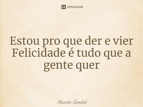 Estou pro que der e vier
Felicidade é tudo que a gente quer... Frase de Nando Cordel.