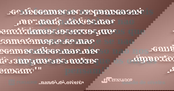 se fossemos os responsaceis por nada, talves nao sentiriamos os erros que cometemos,e se nao soubesemos disso nao nos importaria com que os outros pensam!"... Frase de nando de oiveira.