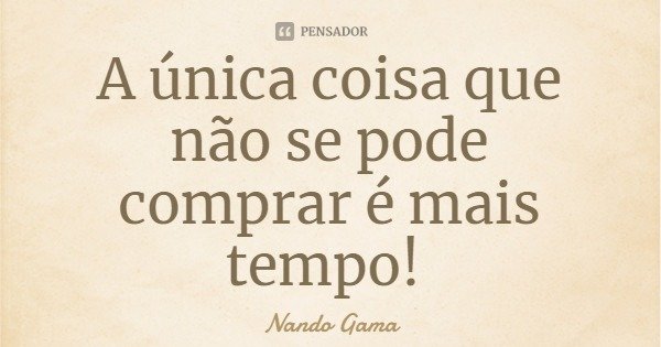 A única coisa que não se pode comprar é mais tempo!... Frase de Nando Gama.