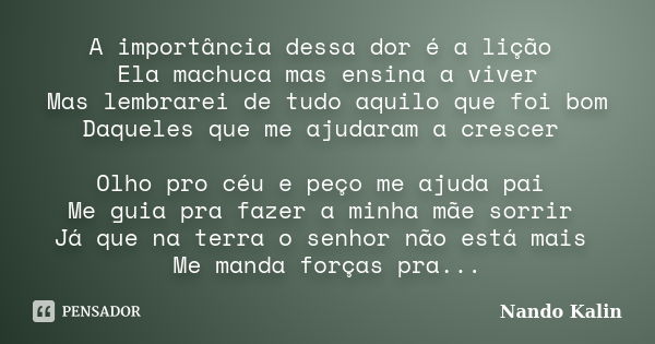 A importância dessa dor é a lição Ela machuca mas ensina a viver Mas lembrarei de tudo aquilo que foi bom Daqueles que me ajudaram a crescer Olho pro céu e peço... Frase de Nando Kalin.