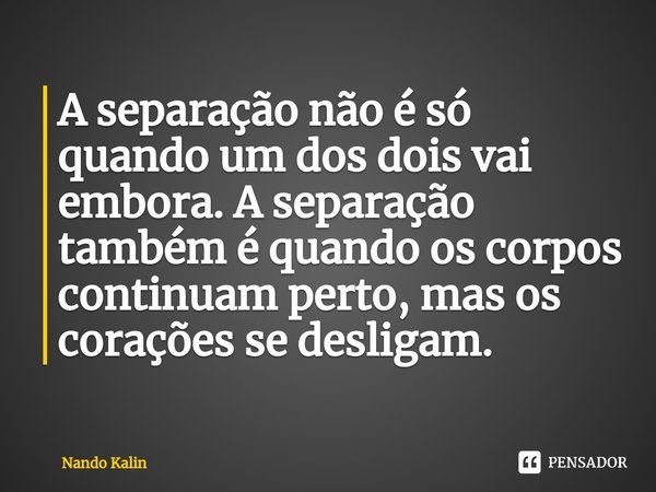 ⁠A separação não é só quando um dos dois vai embora. A separação também é quando os corpos continuam perto, mas os corações se desligam.... Frase de Nando Kalin.