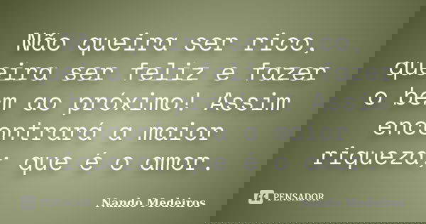 Não queira ser rico, queira ser feliz e fazer o bem ao próximo! Assim encontrará a maior riqueza; que é o amor.... Frase de Nando Medeiros.