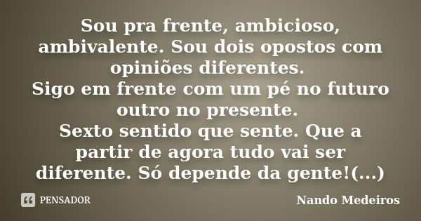 Sou pra frente, ambicioso, ambivalente. Sou dois opostos com opiniões diferentes. Sigo em frente com um pé no futuro outro no presente. Sexto sentido que sente.... Frase de Nando Medeiros.