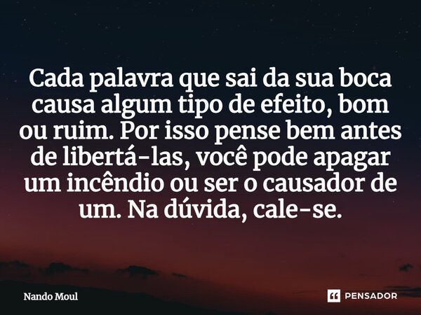 ⁠Cada palavra que sai da sua boca causa algum tipo de efeito, bom ou ruim. Por isso pense bem antes de libertá-las, você pode apagar um incêndio ou ser o causad... Frase de Nando Moul.