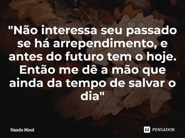 ⁠"Não interessa seu passado se há arrependimento, e antes do futuro tem o hoje. Então me dê a mão que ainda da tempo de salvar o dia"... Frase de Nando Moul.