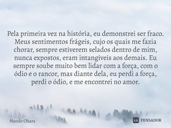 Pela primeira vez na história, eu demonstrei ser fraco. Meus sentimentos frágeis, cujo os quais me fazia chorar, sempre estiverem selados dentro de mim, nunca e... Frase de Nando Ohara.