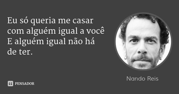 Eu só queria me casar
com alguém igual a você E alguém igual não há de ter.... Frase de Nando Reis.