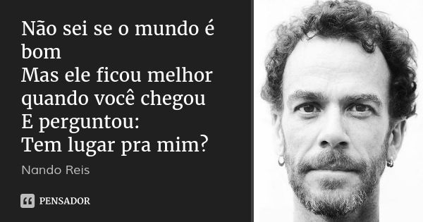 Não sei se o mundo é bom
Mas ele ficou melhor
quando você chegou
E perguntou:
Tem lugar pra mim?... Frase de Nando Reis.
