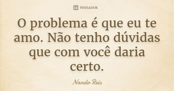 O problema é que eu te amo. Não tenho dúvidas que com você daria certo.... Frase de Nando Reis.
