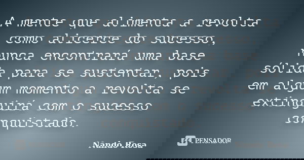 A mente que alimenta a revolta como alicerce do sucesso, nunca encontrará uma base sólida para se sustentar, pois em algum momento a revolta se extinguirá com o... Frase de Nando Rosa.