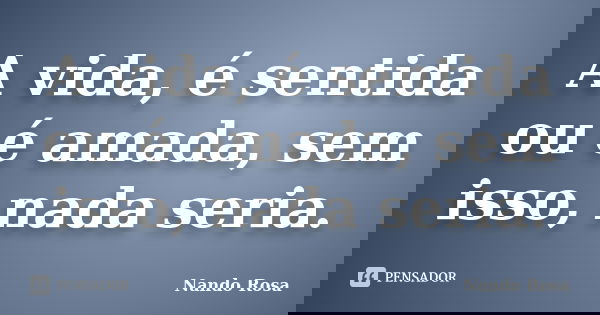 A vida, é sentida ou é amada, sem isso, nada seria.... Frase de Nando Rosa.