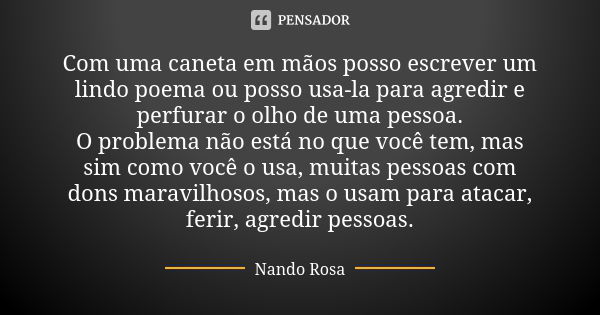 Com uma caneta em mãos posso escrever um lindo poema ou posso usa-la para agredir e perfurar o olho de uma pessoa. O problema não está no que você tem, mas sim ... Frase de Nando Rosa.