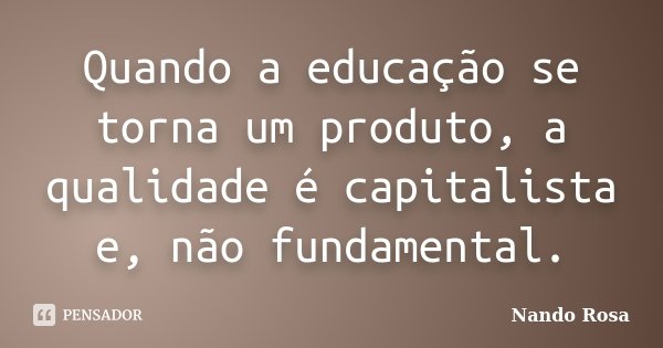 Quando a educação se torna um produto, a qualidade é capitalista e, não fundamental.... Frase de Nando Rosa.