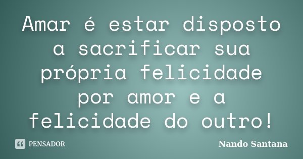 Amar é estar disposto a sacrificar sua própria felicidade por amor e a felicidade do outro!... Frase de Nando Santana.