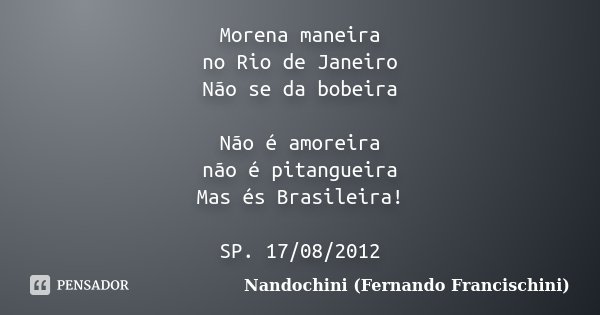 Morena maneira no Rio de Janeiro Não se da bobeira Não é amoreira não é pitangueira Mas és Brasileira! SP. 17/08/2012... Frase de Nandochini (Fernando Francischini).