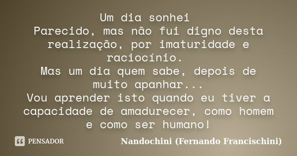 Um dia sonhei Parecido, mas não fui digno desta realização, por imaturidade e raciocínio. Mas um dia quem sabe, depois de muito apanhar... Vou aprender isto qua... Frase de Nandochini (Fernando Francischini).