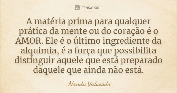 A matéria prima para qualquer prática da mente ou do coração é o AMOR. Ele é o último ingrediente da alquimia, é a força que possibilita distinguir aquele que e... Frase de Nandu Valverde.