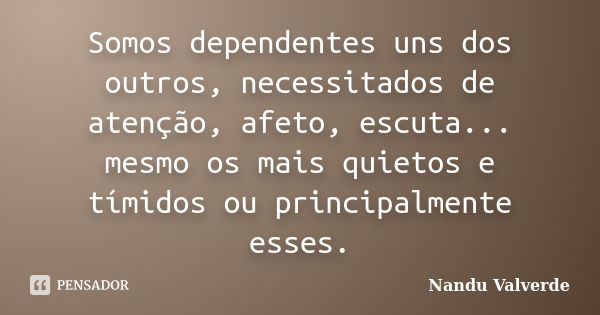 Somos dependentes uns dos outros, necessitados de atenção, afeto, escuta... mesmo os mais quietos e tímidos ou principalmente esses.... Frase de Nandu Valverde.