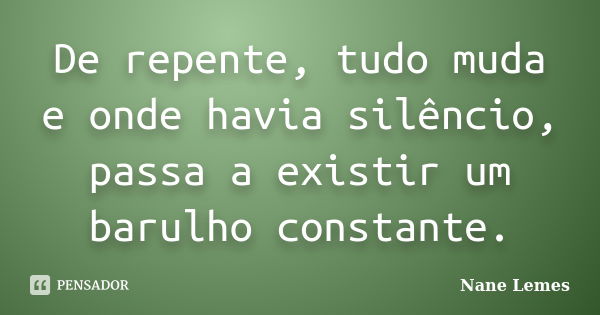 De repente, tudo muda e onde havia silêncio, passa a existir um barulho constante.... Frase de Nane Lemes.